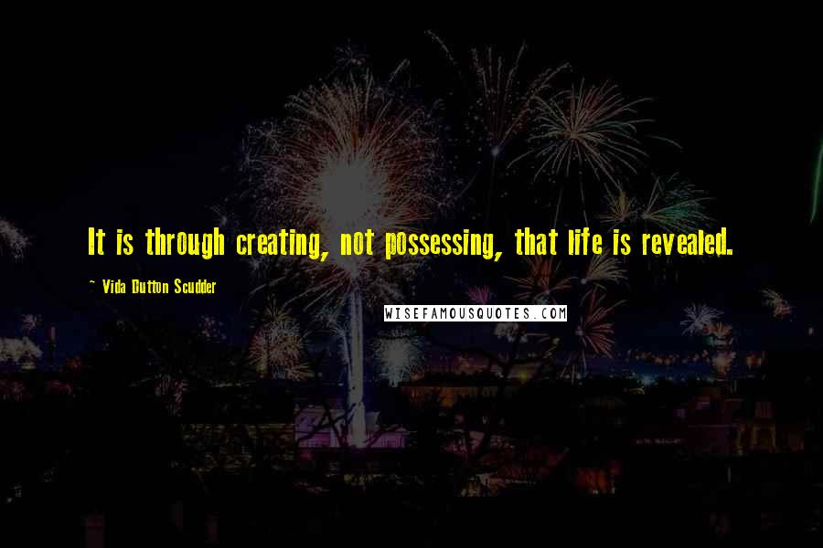 Vida Dutton Scudder Quotes: It is through creating, not possessing, that life is revealed.
