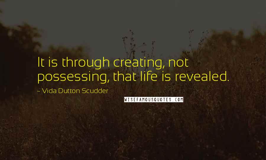 Vida Dutton Scudder Quotes: It is through creating, not possessing, that life is revealed.