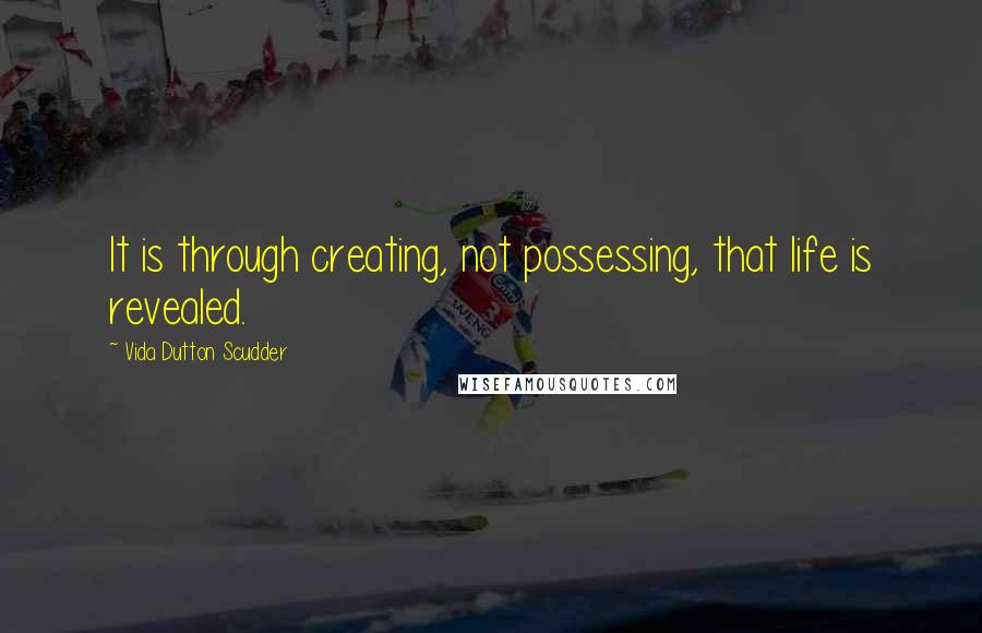 Vida Dutton Scudder Quotes: It is through creating, not possessing, that life is revealed.