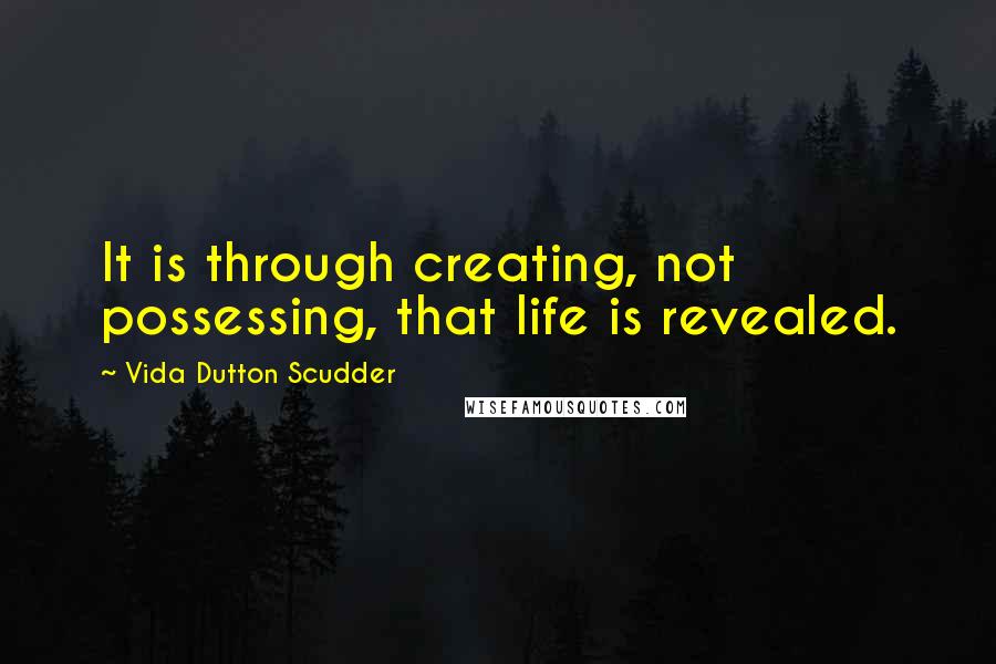 Vida Dutton Scudder Quotes: It is through creating, not possessing, that life is revealed.