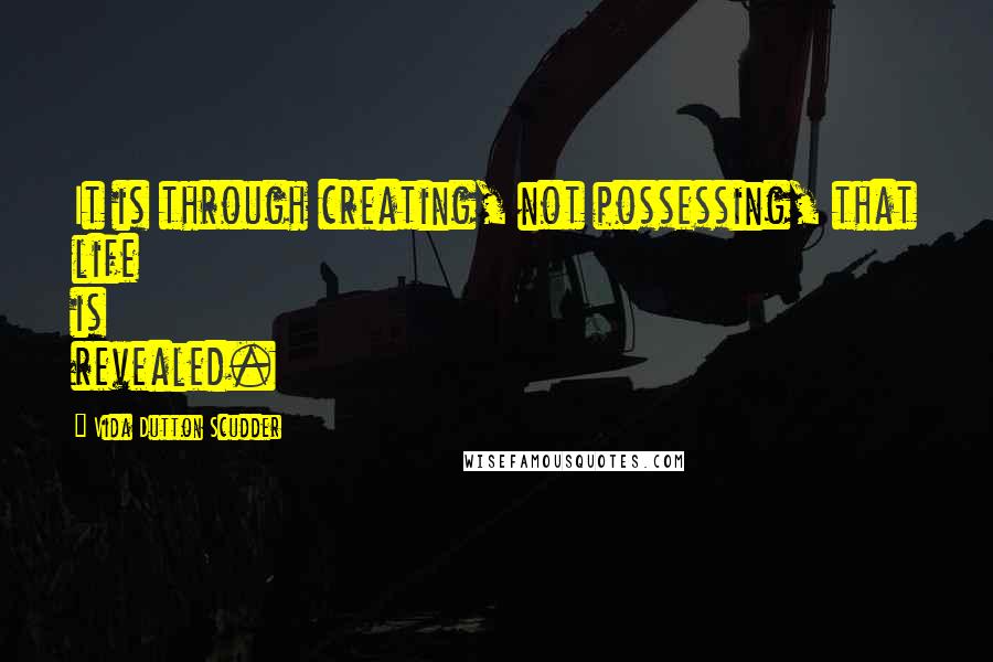 Vida Dutton Scudder Quotes: It is through creating, not possessing, that life is revealed.