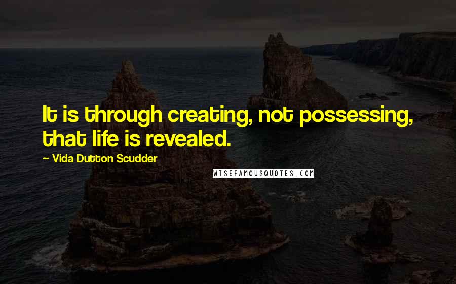 Vida Dutton Scudder Quotes: It is through creating, not possessing, that life is revealed.