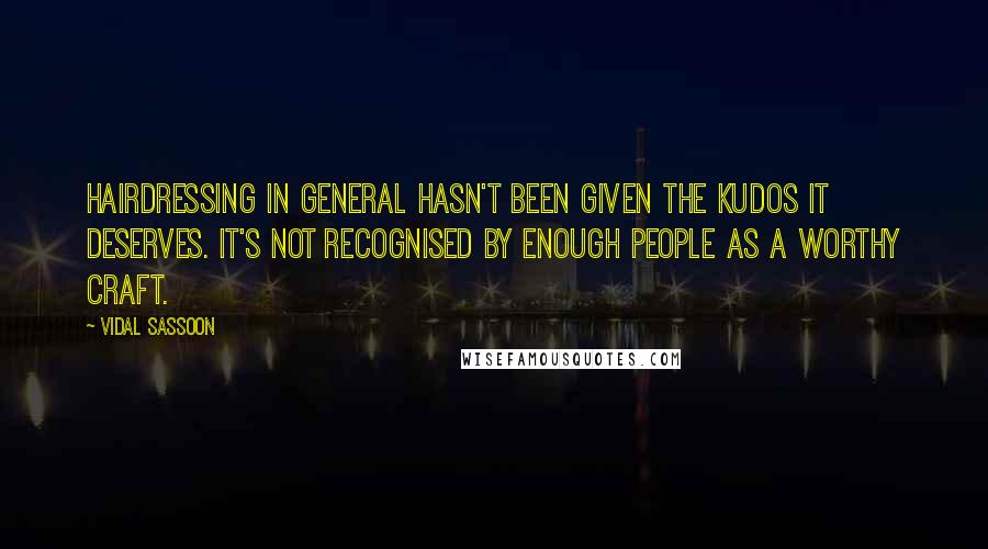 Vidal Sassoon Quotes: Hairdressing in general hasn't been given the kudos it deserves. It's not recognised by enough people as a worthy craft.