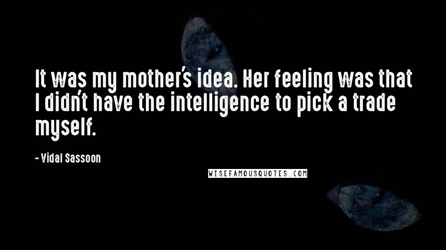 Vidal Sassoon Quotes: It was my mother's idea. Her feeling was that I didn't have the intelligence to pick a trade myself.