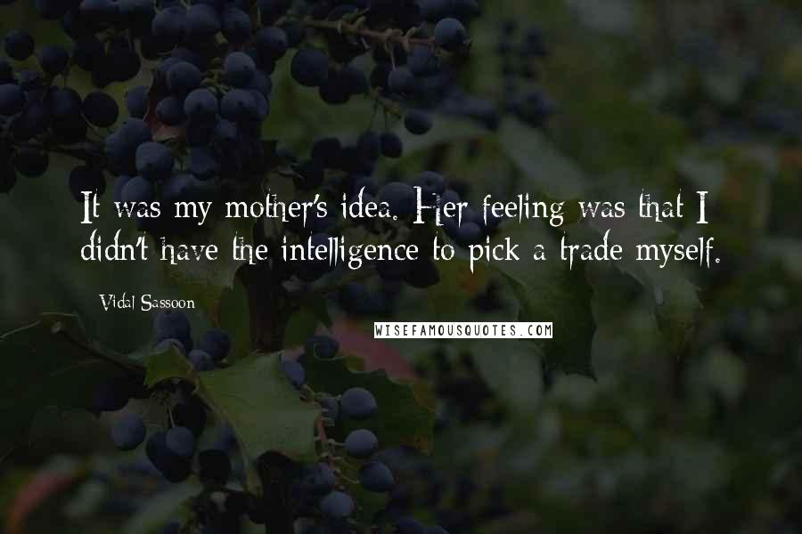 Vidal Sassoon Quotes: It was my mother's idea. Her feeling was that I didn't have the intelligence to pick a trade myself.