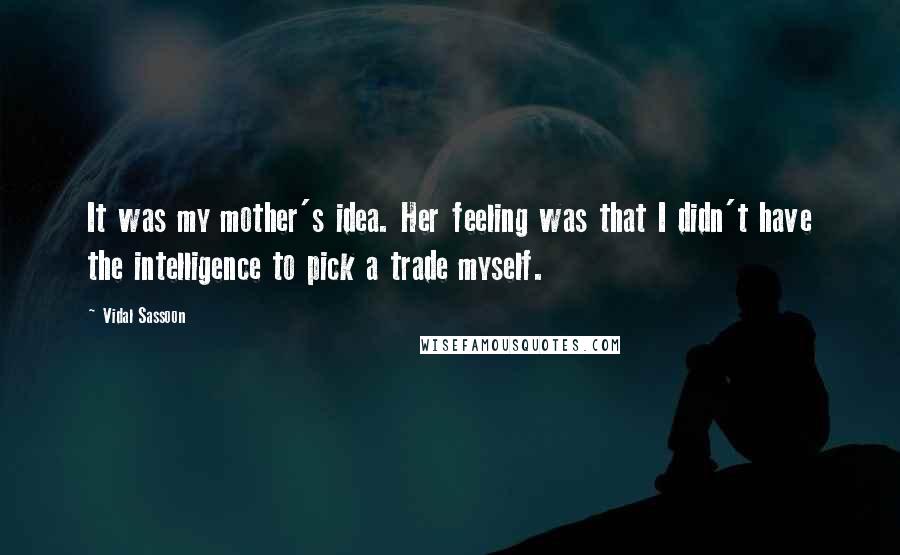 Vidal Sassoon Quotes: It was my mother's idea. Her feeling was that I didn't have the intelligence to pick a trade myself.