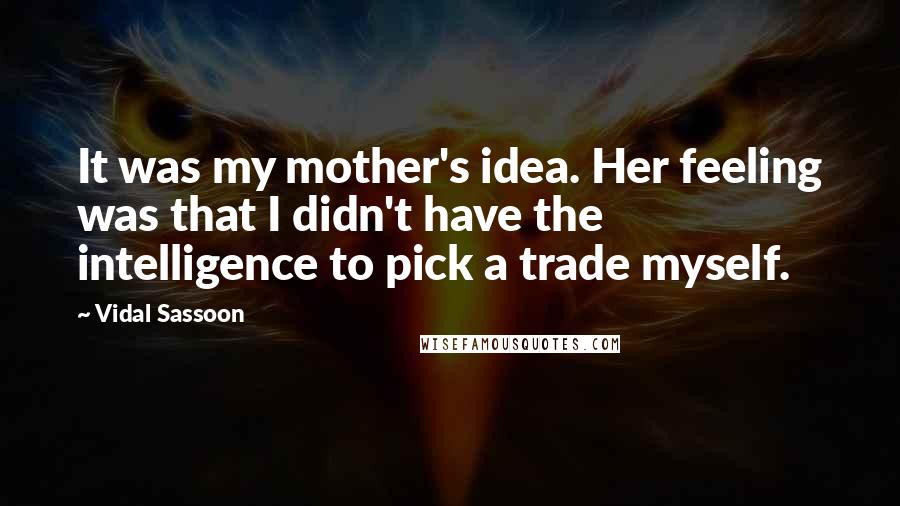 Vidal Sassoon Quotes: It was my mother's idea. Her feeling was that I didn't have the intelligence to pick a trade myself.