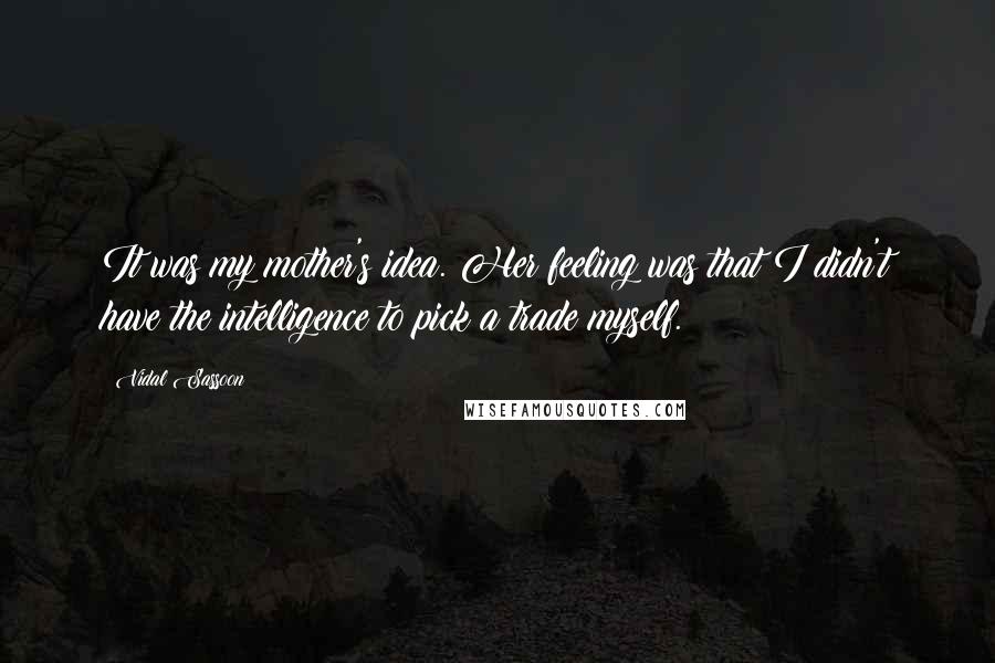 Vidal Sassoon Quotes: It was my mother's idea. Her feeling was that I didn't have the intelligence to pick a trade myself.