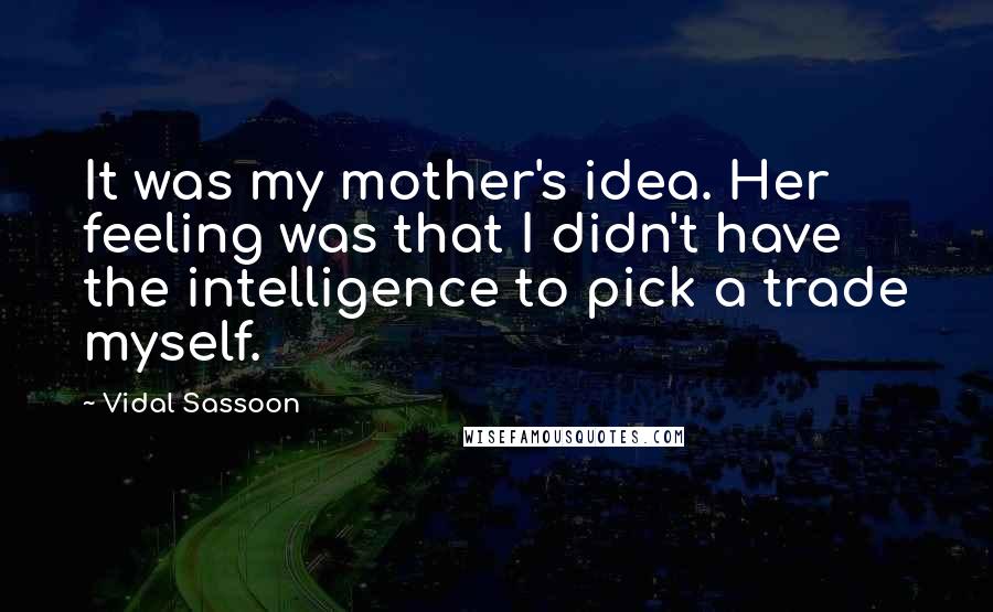 Vidal Sassoon Quotes: It was my mother's idea. Her feeling was that I didn't have the intelligence to pick a trade myself.