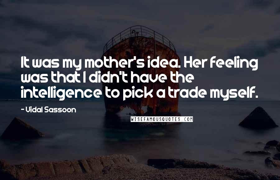 Vidal Sassoon Quotes: It was my mother's idea. Her feeling was that I didn't have the intelligence to pick a trade myself.