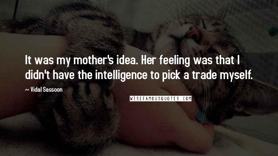 Vidal Sassoon Quotes: It was my mother's idea. Her feeling was that I didn't have the intelligence to pick a trade myself.