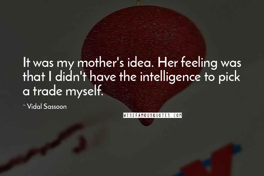 Vidal Sassoon Quotes: It was my mother's idea. Her feeling was that I didn't have the intelligence to pick a trade myself.