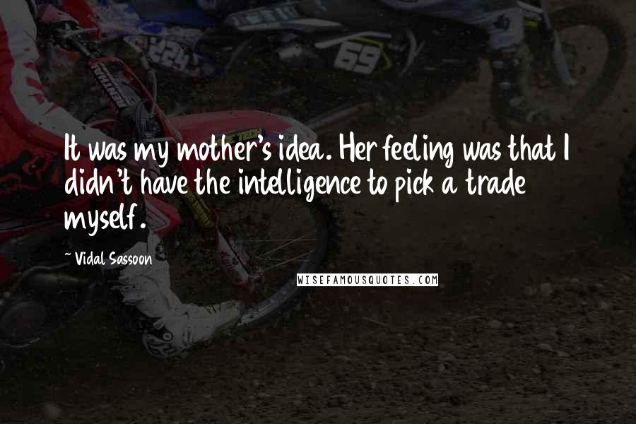 Vidal Sassoon Quotes: It was my mother's idea. Her feeling was that I didn't have the intelligence to pick a trade myself.