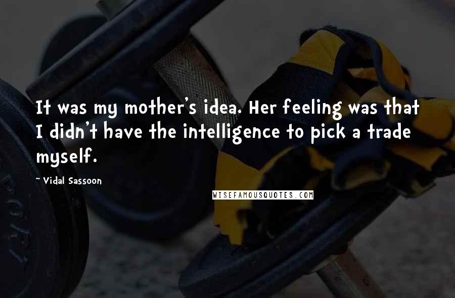 Vidal Sassoon Quotes: It was my mother's idea. Her feeling was that I didn't have the intelligence to pick a trade myself.