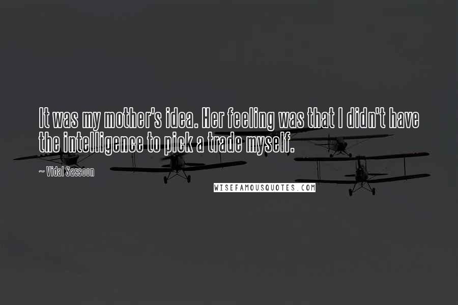 Vidal Sassoon Quotes: It was my mother's idea. Her feeling was that I didn't have the intelligence to pick a trade myself.