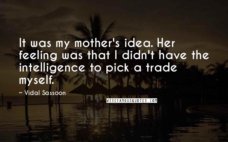 Vidal Sassoon Quotes: It was my mother's idea. Her feeling was that I didn't have the intelligence to pick a trade myself.