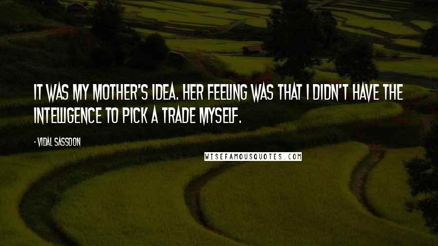 Vidal Sassoon Quotes: It was my mother's idea. Her feeling was that I didn't have the intelligence to pick a trade myself.