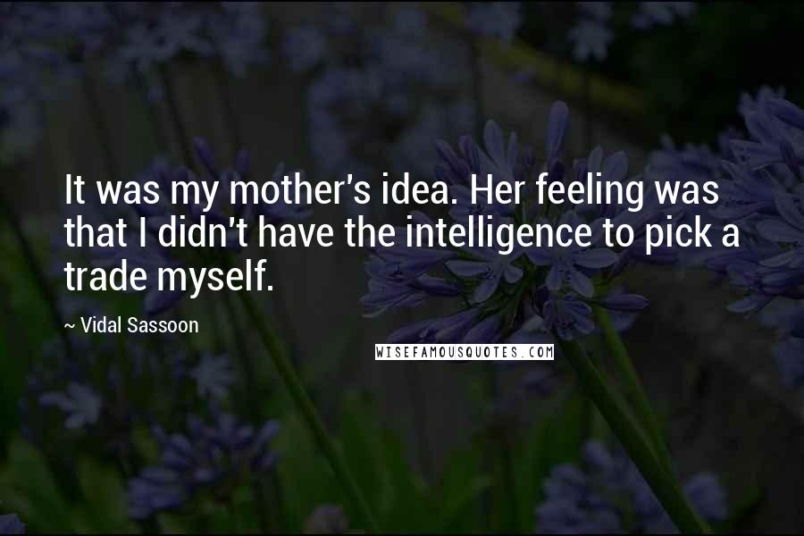 Vidal Sassoon Quotes: It was my mother's idea. Her feeling was that I didn't have the intelligence to pick a trade myself.