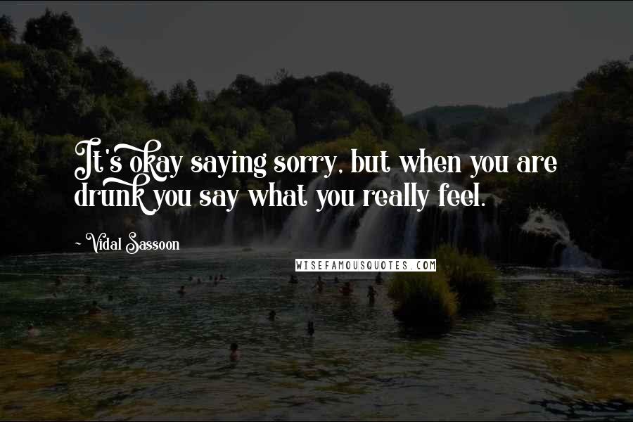 Vidal Sassoon Quotes: It's okay saying sorry, but when you are drunk you say what you really feel.