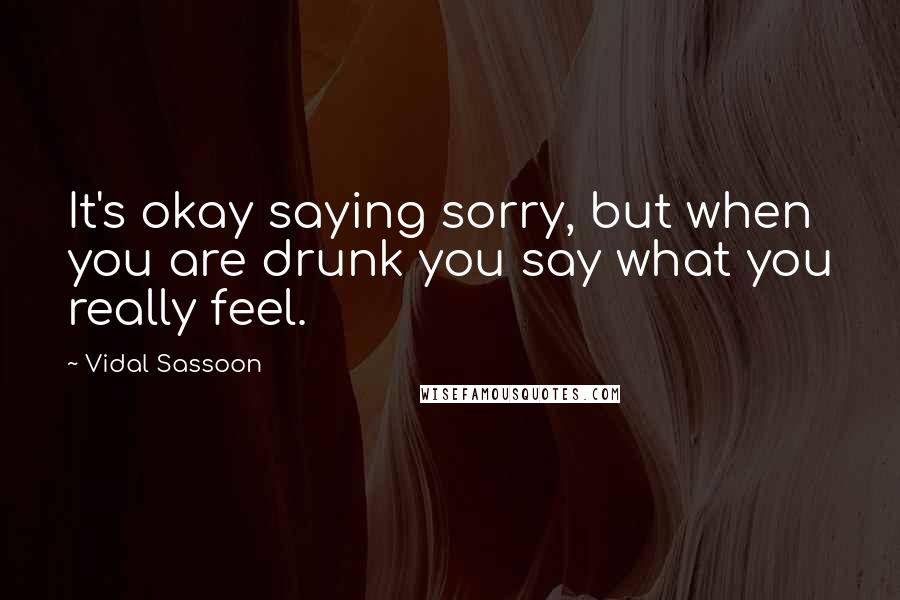 Vidal Sassoon Quotes: It's okay saying sorry, but when you are drunk you say what you really feel.