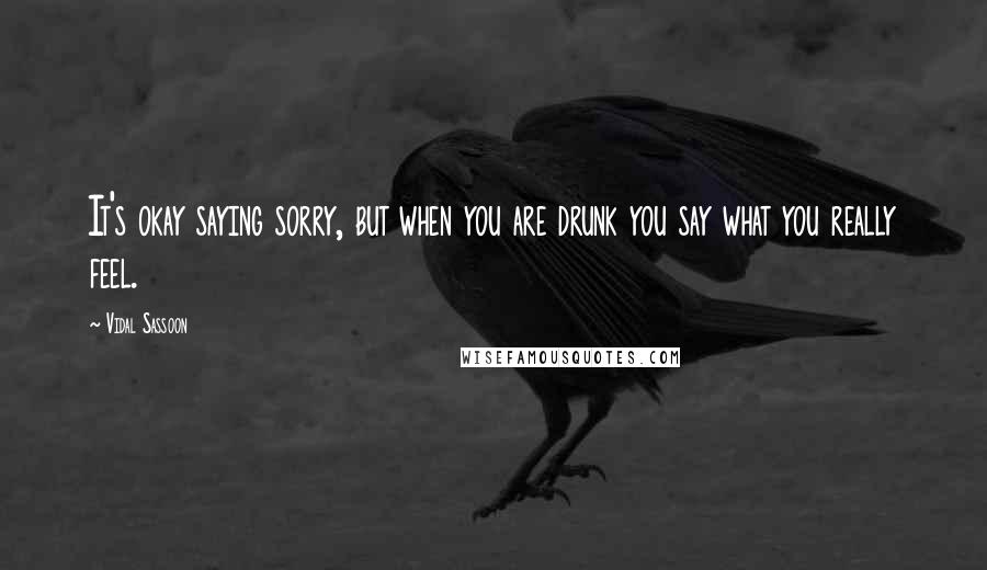 Vidal Sassoon Quotes: It's okay saying sorry, but when you are drunk you say what you really feel.