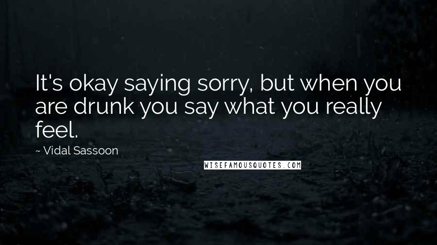 Vidal Sassoon Quotes: It's okay saying sorry, but when you are drunk you say what you really feel.