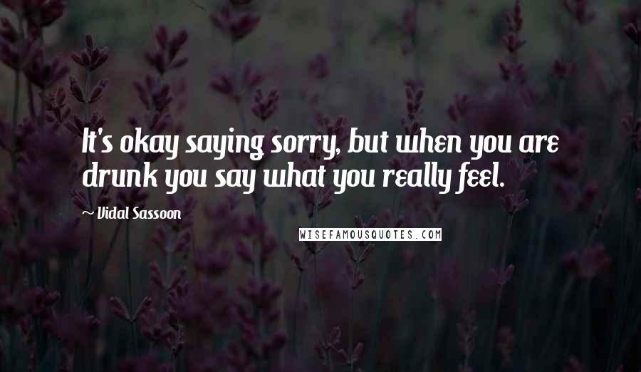 Vidal Sassoon Quotes: It's okay saying sorry, but when you are drunk you say what you really feel.