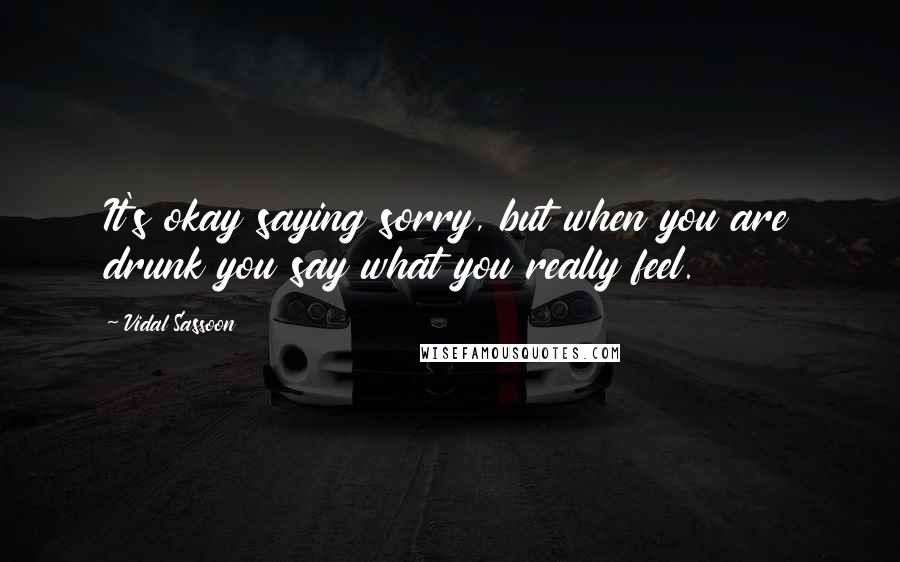 Vidal Sassoon Quotes: It's okay saying sorry, but when you are drunk you say what you really feel.