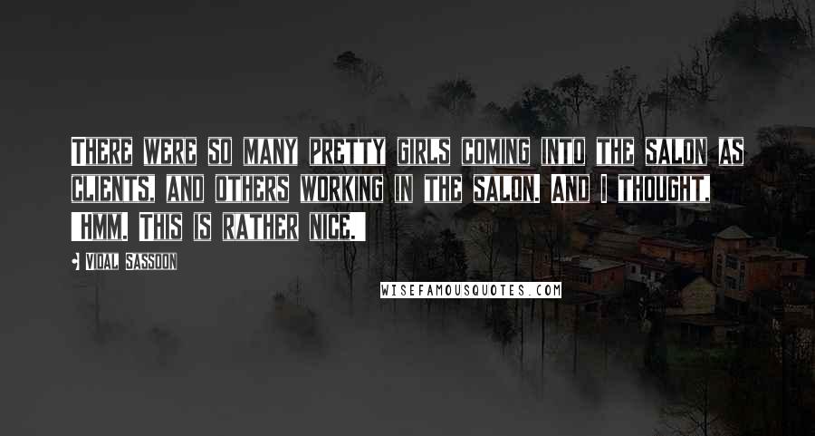 Vidal Sassoon Quotes: There were so many pretty girls coming into the salon as clients, and others working in the salon. And I thought, 'Hmm. This is rather nice.'