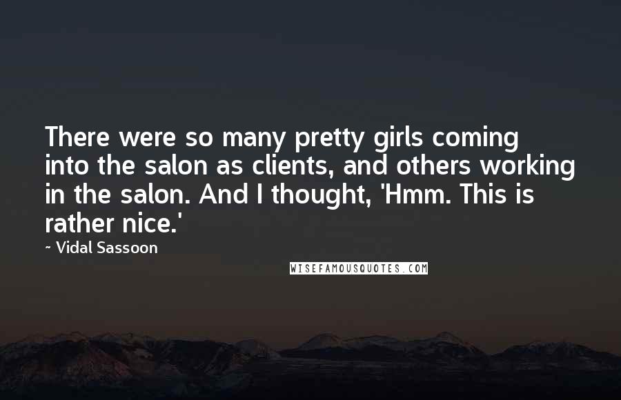 Vidal Sassoon Quotes: There were so many pretty girls coming into the salon as clients, and others working in the salon. And I thought, 'Hmm. This is rather nice.'