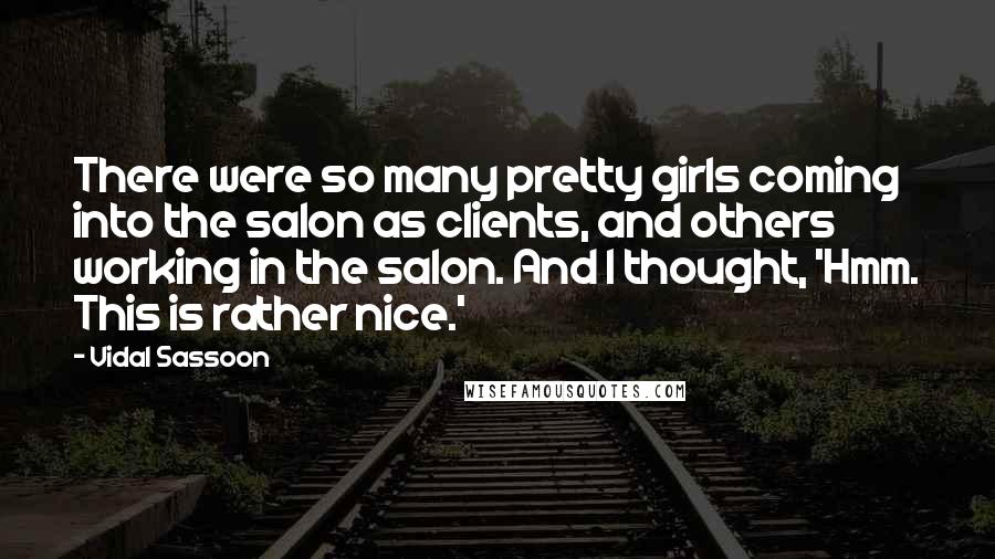 Vidal Sassoon Quotes: There were so many pretty girls coming into the salon as clients, and others working in the salon. And I thought, 'Hmm. This is rather nice.'