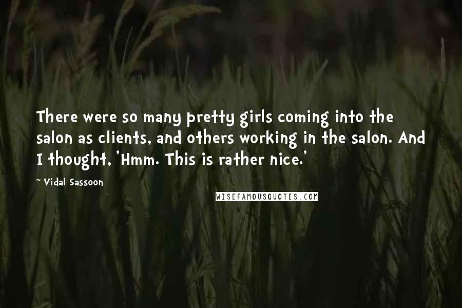 Vidal Sassoon Quotes: There were so many pretty girls coming into the salon as clients, and others working in the salon. And I thought, 'Hmm. This is rather nice.'