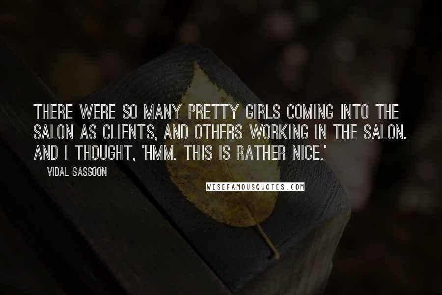 Vidal Sassoon Quotes: There were so many pretty girls coming into the salon as clients, and others working in the salon. And I thought, 'Hmm. This is rather nice.'