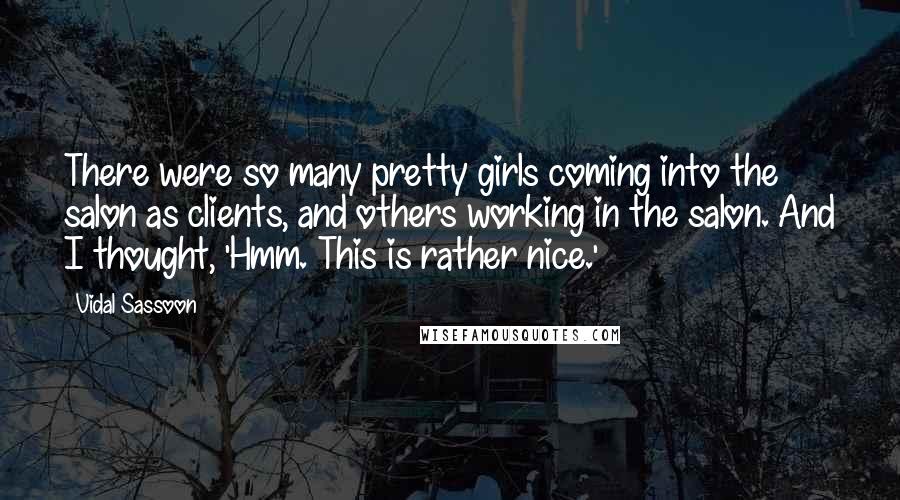Vidal Sassoon Quotes: There were so many pretty girls coming into the salon as clients, and others working in the salon. And I thought, 'Hmm. This is rather nice.'