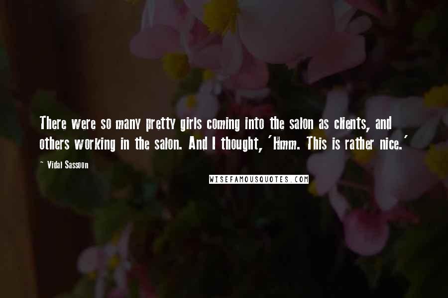 Vidal Sassoon Quotes: There were so many pretty girls coming into the salon as clients, and others working in the salon. And I thought, 'Hmm. This is rather nice.'
