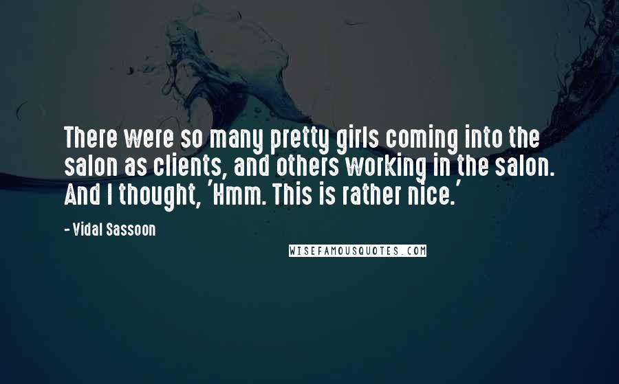 Vidal Sassoon Quotes: There were so many pretty girls coming into the salon as clients, and others working in the salon. And I thought, 'Hmm. This is rather nice.'