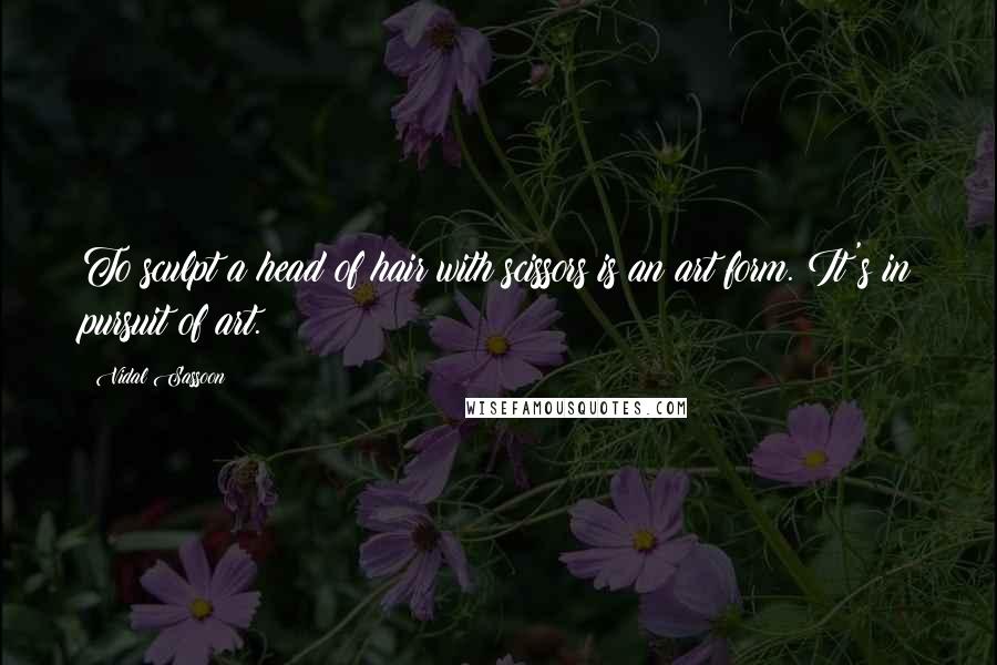 Vidal Sassoon Quotes: To sculpt a head of hair with scissors is an art form. It's in pursuit of art.