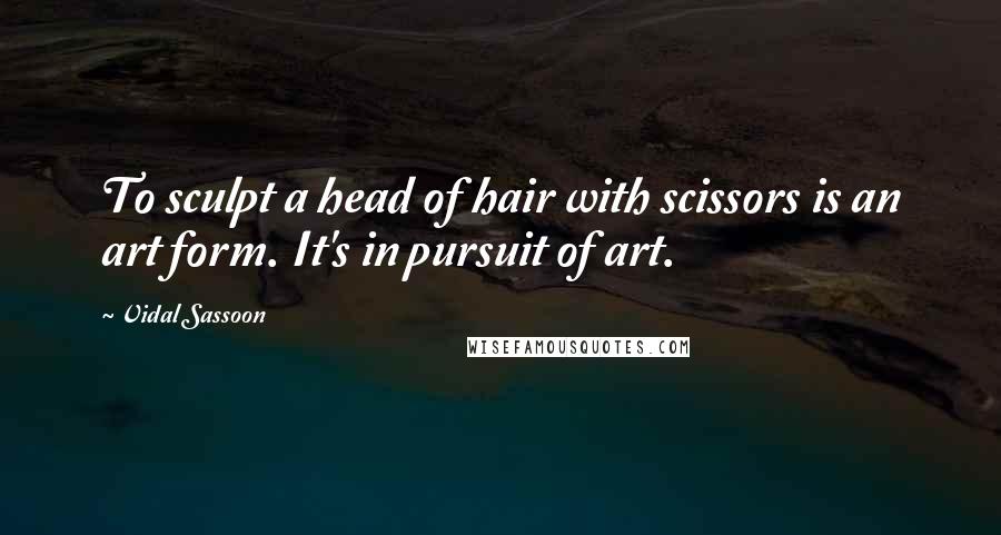 Vidal Sassoon Quotes: To sculpt a head of hair with scissors is an art form. It's in pursuit of art.