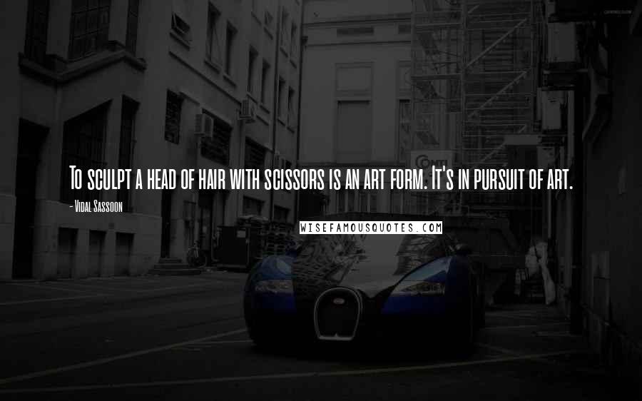 Vidal Sassoon Quotes: To sculpt a head of hair with scissors is an art form. It's in pursuit of art.