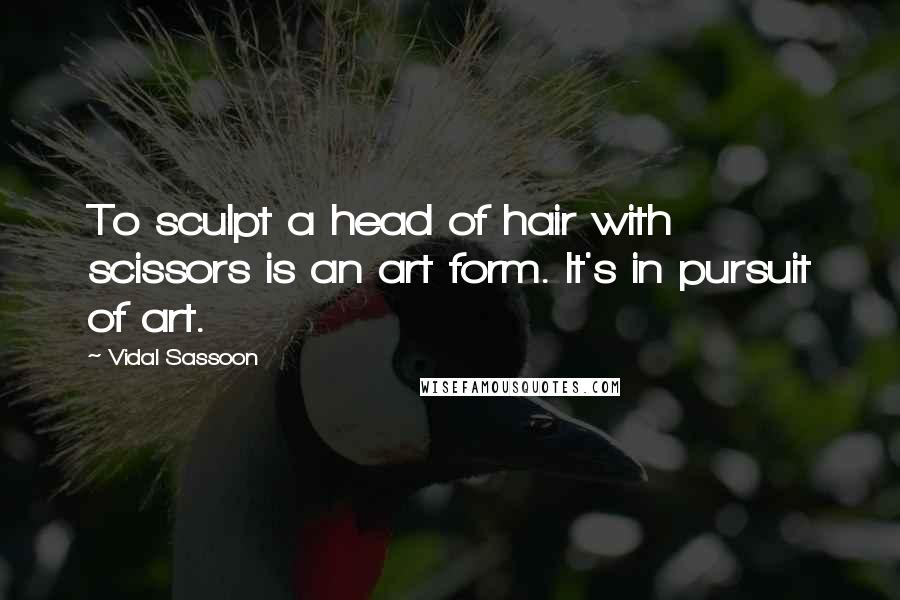 Vidal Sassoon Quotes: To sculpt a head of hair with scissors is an art form. It's in pursuit of art.