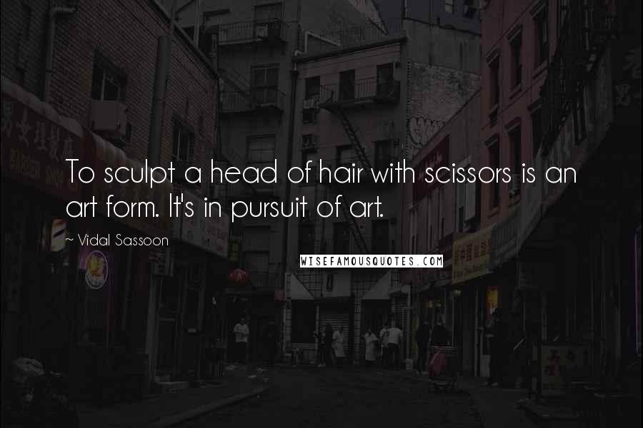 Vidal Sassoon Quotes: To sculpt a head of hair with scissors is an art form. It's in pursuit of art.