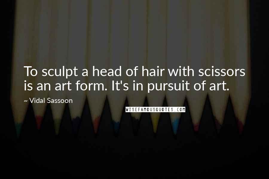 Vidal Sassoon Quotes: To sculpt a head of hair with scissors is an art form. It's in pursuit of art.