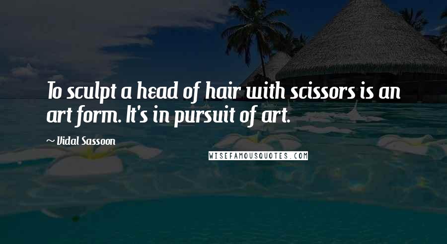 Vidal Sassoon Quotes: To sculpt a head of hair with scissors is an art form. It's in pursuit of art.