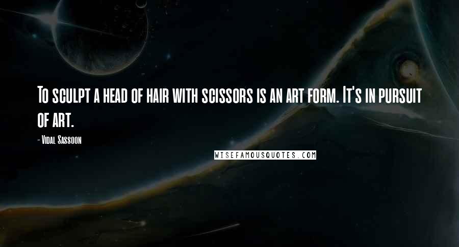 Vidal Sassoon Quotes: To sculpt a head of hair with scissors is an art form. It's in pursuit of art.