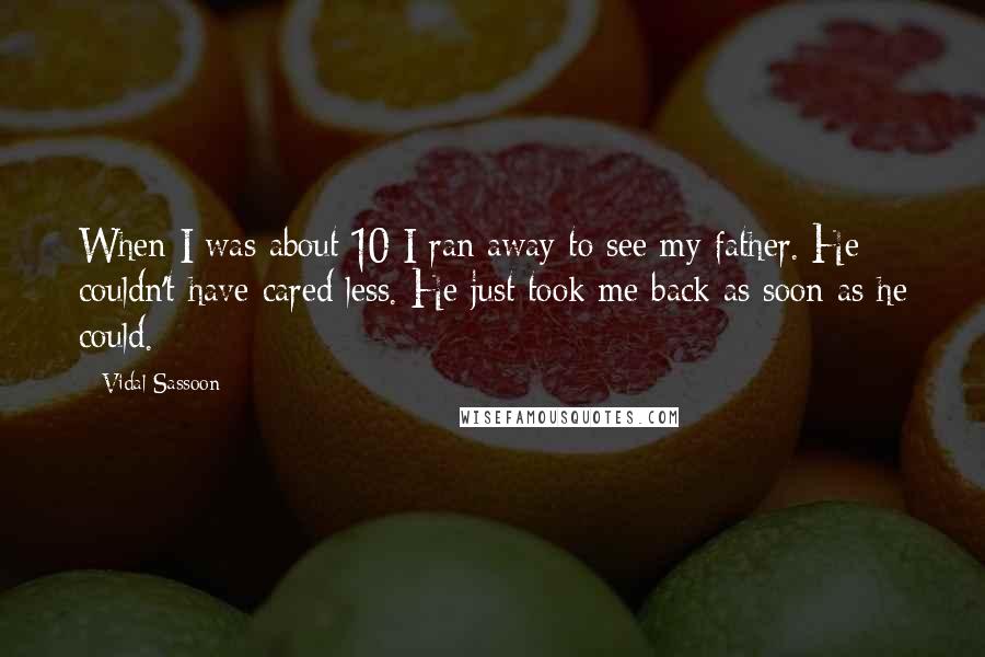 Vidal Sassoon Quotes: When I was about 10 I ran away to see my father. He couldn't have cared less. He just took me back as soon as he could.