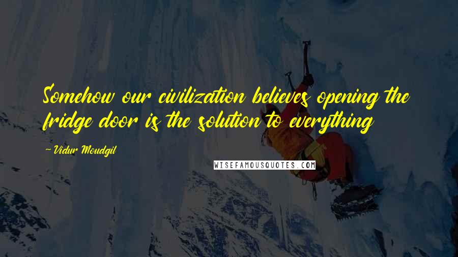 Vidur Moudgil Quotes: Somehow our civilization believes opening the fridge door is the solution to everything