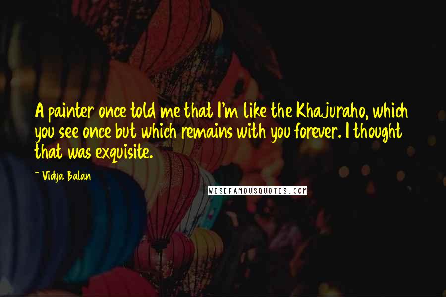 Vidya Balan Quotes: A painter once told me that I'm like the Khajuraho, which you see once but which remains with you forever. I thought that was exquisite.