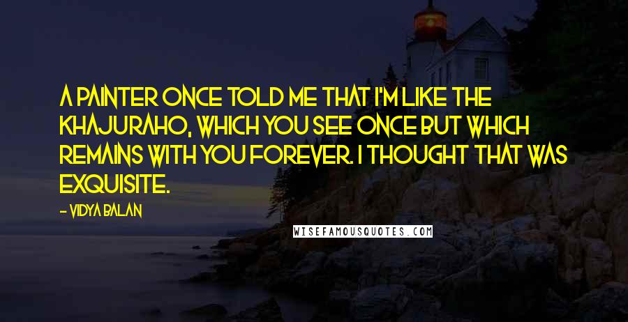 Vidya Balan Quotes: A painter once told me that I'm like the Khajuraho, which you see once but which remains with you forever. I thought that was exquisite.