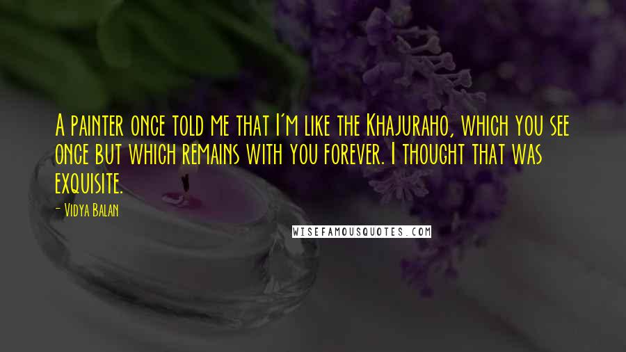 Vidya Balan Quotes: A painter once told me that I'm like the Khajuraho, which you see once but which remains with you forever. I thought that was exquisite.