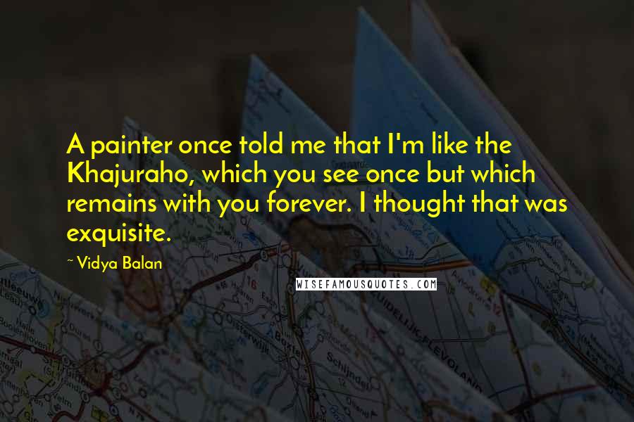 Vidya Balan Quotes: A painter once told me that I'm like the Khajuraho, which you see once but which remains with you forever. I thought that was exquisite.